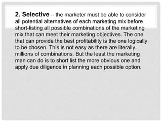 2. Selective – the marketer must be able to consider
all potential alternatives of each marketing mix before
short-listing all possible combinations of the marketing
mix that can meet their marketing objectives. The one
that can provide the best profitability is the one logically
to be chosen. This is not easy as there are literally
millions of combinations. But the least the marketing
man can do is to short list the more obvious one and
apply due diligence in planning each possible option.
 