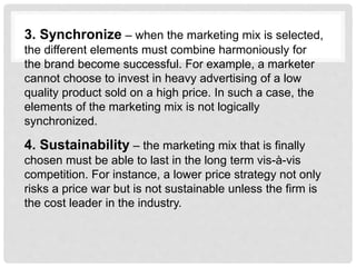 3. Synchronize – when the marketing mix is selected,
the different elements must combine harmoniously for
the brand become successful. For example, a marketer
cannot choose to invest in heavy advertising of a low
quality product sold on a high price. In such a case, the
elements of the marketing mix is not logically
synchronized.
4. Sustainability – the marketing mix that is finally
chosen must be able to last in the long term vis-à-vis
competition. For instance, a lower price strategy not only
risks a price war but is not sustainable unless the firm is
the cost leader in the industry.
 