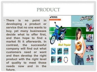 PRODUCT
• There is no point in
developing a product or
service that no one wants to
buy, yet many businesses
decide what to offer first,
and then hope to find a
market fit it afterwards. In
contrast, the successful
company will find out what
customers need or want
and then develop the right
product with the right level
of quality to meet those
needs now and in the
future.
 