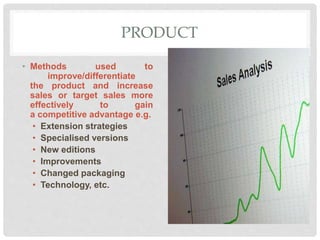 PRODUCT
• Methods used to
improve/differentiate
the product and increase
sales or target sales more
effectively to gain
a competitive advantage e.g.
• Extension strategies
• Specialised versions
• New editions
• Improvements
• Changed packaging
• Technology, etc.
 