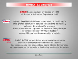 BIMBO - La empresa
@neuSoler
BIMBO tiene su origen en México en 1945
e inicia su actividad en España en 1965.
Hoy en día GRUPO BIMBO es la empresa de panificación
más grande del mundo, por posicionamiento de marca y
volumen de producción y ventas.
Tiene presencia en 22 países de América, Asia y Europa,
y cuenta con unos 10.000 productos y
más de 100 marcas de reconocido prestigio.
BIMBO IBERIA es una de las mayores organizaciones
del sector alimentario de la Península Ibérica.
Sus productos se han consolidado como líderes del mercado
en las categorías de panadería, bollería y pastelería de marca.
 