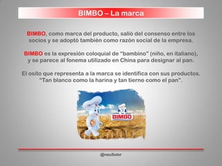 BIMBO – La marca
@neuSoler
BIMBO, como marca del producto, salió del consenso entre los
socios y se adoptó también como razón social de la empresa.
BIMBO es la expresión coloquial de “bambino” (niño, en italiano),
y se parece al fonema utilizado en China para designar al pan.
El osito que representa a la marca se identifica con sus productos.
“Tan blanco como la harina y tan tierno como el pan”.
 