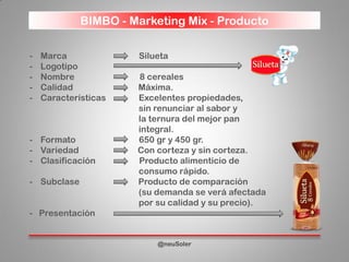 - Marca Silueta
- Logotipo
- Nombre 8 cereales
- Calidad Máxima.
- Características Excelentes propiedades,
sin renunciar al sabor y
la ternura del mejor pan
integral.
- Formato 650 gr y 450 gr.
- Variedad Con corteza y sin corteza.
- Clasificación Producto alimenticio de
consumo rápido.
- Subclase Producto de comparación
(su demanda se verá afectada
por su calidad y su precio).
- Presentación
BIMBO - Marketing Mix - Producto
@neuSoler
 