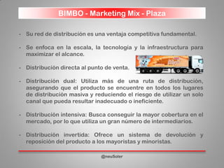 BIMBO - Marketing Mix - Plaza
@neuSoler
- Su red de distribución es una ventaja competitiva fundamental.
- Se enfoca en la escala, la tecnología y la infraestructura para
maximizar el alcance.
- Distribución directa al punto de venta.
- Distribución dual: Utiliza más de una ruta de distribución,
asegurando que el producto se encuentre en todos los lugares
de distribución masiva y reduciendo el riesgo de utilizar un solo
canal que pueda resultar inadecuado o ineficiente.
- Distribución intensiva: Busca conseguir la mayor cobertura en el
mercado, por lo que utiliza un gran número de intermediarios.
- Distribución invertida: Ofrece un sistema de devolución y
reposición del producto a los mayoristas y minoristas.
 
