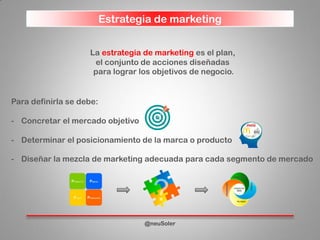 Estrategia de marketing
@neuSoler
La estrategia de marketing es el plan,
el conjunto de acciones diseñadas
para lograr los objetivos de negocio.
Para definirla se debe:
- Concretar el mercado objetivo
- Determinar el posicionamiento de la marca o producto
- Diseñar la mezcla de marketing adecuada para cada segmento de mercado
 