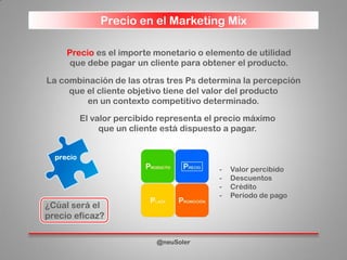 Precio en el Marketing Mix
@neuSoler
Precio es el importe monetario o elemento de utilidad
que debe pagar un cliente para obtener el producto.
La combinación de las otras tres Ps determina la percepción
que el cliente objetivo tiene del valor del producto
en un contexto competitivo determinado.
- Valor percibido
- Descuentos
- Crédito
- Período de pago
El valor percibido representa el precio máximo
que un cliente está dispuesto a pagar.
¿Cúal será el
precio eficaz?
 