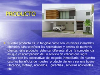 PRODUCTO
• Nuestro producto es un tangible como son los bienes inmuebles,
ofrecidos para satisfacer las necesidades y deseos de nuestros
clientes, este producto debe ser diferente al de la competencia
asi que va acompañado de un servicio de calidad que logra
cumplir con las expectativas del negocio Inmobiliario. En nuestro
caso los beneficios de nuestro producto vienen a ser una buena
ubicación, metraje, acabados, garantías , servicios adicionales
etc.
 