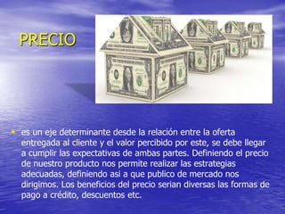 PRECIO
• es un eje determinante desde la relación entre la oferta
entregada al cliente y el valor percibido por este, se debe llegar
a cumplir las expectativas de ambas partes. Definiendo el precio
de nuestro producto nos permite realizar las estrategias
adecuadas, definiendo asi a que publico de mercado nos
dirigimos. Los beneficios del precio serian diversas las formas de
pago a crédito, descuentos etc.
 