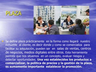 PLAZA
• Se define plaza prácticamente en la forma como llegará nuestro
inmueble al cliente, es decir donde y como se comercializa para
facilitar su adquisición, pueden ser en salas de ventas, centros
de negocios, medios digitales entre otros. Esta herramienta
permite que nos situemos en un concepto, evaluar riesgos y
detectar oportunidades. Una vez establecidos los productos a
comercializar, la política de precios y la gestión de la plaza,
es sumamente importante establecer la promoción.
 