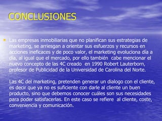 • Las empresas inmobiliarias que no planifican sus estrategias de
marketing, se arriesgan a orientar sus esfuerzos y recursos en
acciones ineficaces y de poco valor, el marketing evoluciona día a
día, al igual que el mercado, por ello también cabe mencionar el
nuevo concepto de las 4C creado en 1990 Robert Lauterborn,
profesor de Publicidad de la Universidad de Carolina del Norte.
Las 4C del marketing, pretenden generar un dialogo con el cliente,
es decir que ya no es suficiente con darle al cliente un buen
producto, sino que debemos conocer cuáles son sus necesidades
para poder satisfacerlas. En este caso se refiere al cliente, coste,
conveniencia y comunicación.
CONCLUSIONES
 