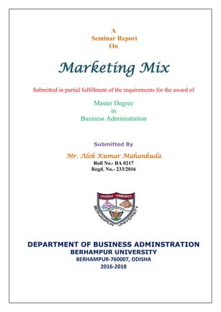 A
Seminar Report
On
Marketing Mix
Submitted in partial fulfillment of the requirements for the award of
Master Degree
in
Business Administration
Submitted By
Mr. Alok Kumar Mahankuda
Roll No.- BA 0217
Regd. No.- 233/2016
DEPARTMENT OF BUSINESS ADMINSTRATION
BERHAMPUR UNIVERSITY
BERHAMPUR-760007, ODISHA
2016-2018
 