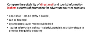 Compare the suitability of direct mail and tourist information
leaflets as forms of promotion for adventure tourism produc...