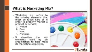 What is Marketing Mix?
› ‘Marketing Mix’ refers to
the primary elements that
must be taken care of in
order to properly market a
product or service;
1. Product
2. Place
3. Price
4. Promotion
› It describes the key
elements used by an
organization to help meet
its marketing objectives.
 