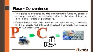 Place - Convenience
› The place is replaced by the convenience function, place is
no longer as relevant as before due to the rise of internet
and hybrid models of purchasing.
› Convenience takes into account the ease to buy a product,
find a product, find information about a product, and several
other considerations.
Place
 