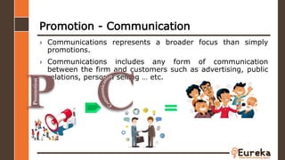 Promotion - Communication
› Communications represents a broader focus than simply
promotions.
› Communications includes any form of communication
between the firm and customers such as advertising, public
relations, personal selling … etc.
Promotion
 