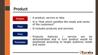 Product
› A product, service or idea
› It is “that which satisfies the needs and wants
of the customers”
› It includes products and services.
› Products features / service are be
demonstrated and in turn product would be
positioned according to target audience needs
and wants
Product
Place
Price
Promotion
 