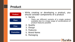 Product
› While creating or developing a product, you
should consider components of a product
1. Variety
› There are different variants of a single product
available due to a large range of combinations of
product features possible
2. Quality
3. Design
4. Features
5. Brand Name
6. Packaging
Product
Place
Price
Promotion
 