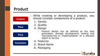 Product
› While creating or developing a product, you
should consider components of a product
1. Variety
2. Quality
3. Design
› Product design can be defined as the idea
generation, concept development, testing and
manufacturing or implementation of a physical
object or service
4. Features
5. Brand Name
6. Packaging
Product
Place
Price
Promotion
 
