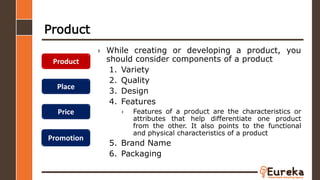 Product
› While creating or developing a product, you
should consider components of a product
1. Variety
2. Quality
3. Design
4. Features
› Features of a product are the characteristics or
attributes that help differentiate one product
from the other. It also points to the functional
and physical characteristics of a product
5. Brand Name
6. Packaging
Product
Place
Price
Promotion
 