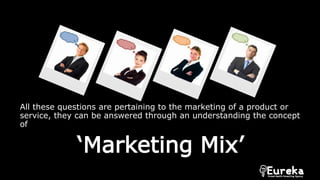 All these questions are pertaining to the marketing of a product or
service, they can be answered through an understanding the concept
of
‘Marketing Mix’
 