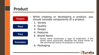 Product
› While creating or developing a product, you
should consider components of a product
1. Variety
2. Quality
3. Design
4. Features
5. Brand Name
› Brand name constitutes a type of trademark, if the
brand name exclusively identifies the brand owner as
the commercial source of products or services
6. Packaging
Product
Place
Price
Promotion
 