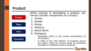 Product
› While creating or developing a product, you
should consider components of a product
1. Variety
2. Quality
3. Design
4. Features
5. Brand Name
6. Packaging
› Packaging refers to the overall presentation of
the product.
› It helps in the safe delivery of products across
the world. There are various types of packaging
available for different types of products
Product
Place
Price
Promotion
 