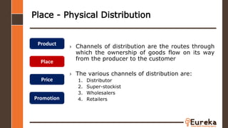 Place - Physical Distribution
› Channels of distribution are the routes through
which the ownership of goods flow on its way
from the producer to the customer
› The various channels of distribution are:
1. Distributor
2. Super-stockist
3. Wholesalers
4. Retailers
Product
Place
Price
Promotion
 