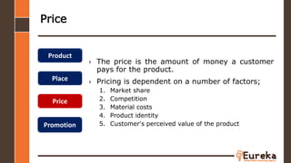 Price
› The price is the amount of money a customer
pays for the product.
› Pricing is dependent on a number of factors;
1. Market share
2. Competition
3. Material costs
4. Product identity
5. Customer's perceived value of the product
Product
Place
Price
Promotion
 