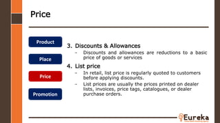 Price
3. Discounts & Allowances
– Discounts and allowances are reductions to a basic
price of goods or services
4. List price
– In retail, list price is regularly quoted to customers
before applying discounts.
– List prices are usually the prices printed on dealer
lists, invoices, price tags, catalogues, or dealer
purchase orders.
Product
Place
Price
Promotion
 