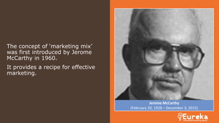 The concept of ‘marketing mix’
was first introduced by Jerome
McCarthy in 1960.
It provides a recipe for effective
marketing.
Jerome McCarthy
(February 20, 1928 – December 3, 2015)
 