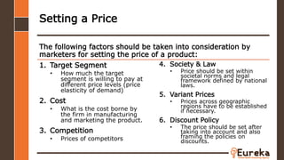 1. Target Segment
• How much the target
segment is willing to pay at
different price levels (price
elasticity of demand)
2. Cost
• What is the cost borne by
the firm in manufacturing
and marketing the product.
3. Competition
• Prices of competitors
The following factors should be taken into consideration by
marketers for setting the price of a product:
Setting a Price
4. Society & Law
• Price should be set within
societal norms and legal
framework defined by national
laws.
5. Variant Prices
• Prices across geographic
regions have to be established
if necessary.
6. Discount Policy
• The price should be set after
taking into account and also
framing the policies on
discounts.
 