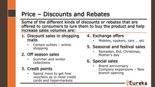 1. Discount sales in shopping
malls
• Certain outlets – online
shopping
2. Off season sales
• Summer and winter
collections
3. Credit points
• Spend more to get free
vouchers as in most credit
cards and hypermarkets
Some of the different kinds of discounts or rebates that are
offered to consumers to lure them to buy the product and help
increase sales volumes are:
Price – Discounts and Rebates
4. Exchange offers
• Mobiles, cookers, cars ….etc
5. Seasonal and festival sales
• Ramadan, Eid, Christmas,
Mother’s day
6. Special sales
• Brand anniversary –
Company expansions – New
branch opening
 