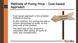 Methods of Fixing Price - Cost-based
Approach
› Cost-based approach is the simplest
method of pricing.
› In this method, the companies add a
certain percentage of profit, to the
total cost of the product.
› The total cost of the product is
calculated after taking all types of
costs into consideration.
 