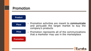 Promotion
› Promotion activities are meant to communicate
and persuade the target market to buy the
company’s products
› Promotion represents all of the communications
that a marketer may use in the marketplace
Product
Place
Price
Promotion
 
