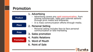Promotion
1. Advertising
– Advertising covers any paid communication, from
cinema commercials, radio and Internet adverts
through print media and billboards.
– It is mass communication efforts through media.
2. Personal Selling
– Personal selling includes face to face personal
communication or tele-marketing
3. Sales promotion
4. Public Relations
5. Word of Mouth
6. Point of Sale
Product
Place
Price
Promotion
 