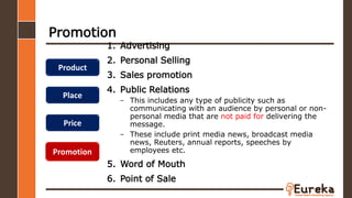 Promotion
1. Advertising
2. Personal Selling
3. Sales promotion
4. Public Relations
– This includes any type of publicity such as
communicating with an audience by personal or non-
personal media that are not paid for delivering the
message.
– These include print media news, broadcast media
news, Reuters, annual reports, speeches by
employees etc.
5. Word of Mouth
6. Point of Sale
Product
Place
Price
Promotion
 