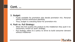 Cont. …
3. Budget:
– Funds available for promotion also decide promotion mix. Personal
selling involves continuous spending.
– Thus, budget is a deciding factor for promotion-mix
4. Push vs. Pull Strategy:
– When the firm pushes the product to the middlemen they push it to
consumers, known as ‘push’ strategy.
– Pull strategy refers to a policy to strive to build consumer demand
without middlemen
 