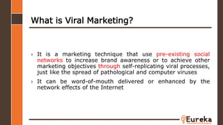 What is Viral Marketing?
› It is a marketing technique that use pre-existing social
networks to increase brand awareness or to achieve other
marketing objectives through self-replicating viral processes,
just like the spread of pathological and computer viruses
› It can be word-of-mouth delivered or enhanced by the
network effects of the Internet
 