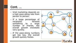Cont. …
› Viral marketing depends on
a high pass-along rate from
person to person.
› If a large percentage of
recipients forward
something to a large
number of friends, the
overall growth snowballs
very quickly.
› If the pass-along numbers
get too low, the overall
growth quickly fizzles.
 