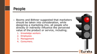 People
› Booms and Bithner suggested that marketers
should be taken into consideration, while
designing a marketing mix, all people who
directly or indirectly influence the perceived
value of the product or service, including;
1. Knowledge workers
2. Employees
3. Management
4. Consumers.
 