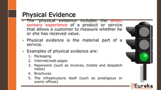 Physical Evidence
› The ‘physical evidence includes the direct
sensory experience of a product or service
that allows a customer to measure whether he
or she has received value.
› Physical evidence is the material part of a
service.
› Examples of physical evidence are:
1. Packaging
2. Internet/web pages
3. Paperwork (such as invoices, tickets and despatch
notes)
4. Brochures
5. The infrastructure itself (such as prestigious or
scenic offices)
 
