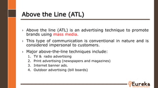 Above the Line (ATL)
› Above the line (ATL) is an advertising technique to promote
brands using mass media.
› This type of communication is conventional in nature and is
considered impersonal to customers.
› Major above-the-line techniques include:
1. TV & radio advertising
2. Print advertising (newspapers and magazines)
3. Internet banner ads.
4. Outdoor advertising (bill boards)
 