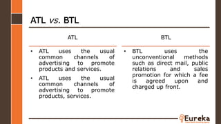 • ATL uses the usual
common channels of
advertising to promote
products and services.
• ATL uses the usual
common channels of
advertising to promote
products, services.
ATL
ATL vs. BTL
BTL
• BTL uses the
unconventional methods
such as direct mail, public
relations and sales
promotion for which a fee
is agreed upon and
charged up front.
 
