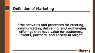 Definition of Marketing
"the activities and processes for creating,
communicating, delivering, and exchanging
offerings that have value for customers,
clients, partners, and society at large"
 