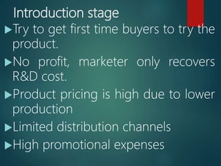 Introduction stage
Try to get first time buyers to try the
product.
No profit, marketer only recovers
R&D cost.
Product pricing is high due to lower
production
Limited distribution channels
High promotional expenses
 