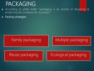 PACKAGING
 According to philip kotler “packaging is an activity of designing &
producing the container for a product”
 Packing strategies
Family packaging Multiple packaging
Reuse packaging Ecological packaging
 