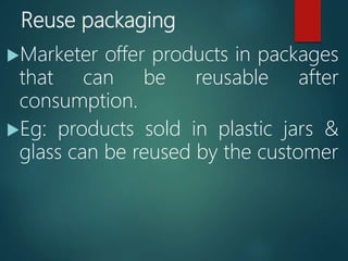 Reuse packaging
Marketer offer products in packages
that can be reusable after
consumption.
Eg: products sold in plastic jars &
glass can be reused by the customer
 