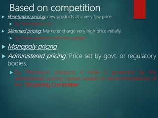 Based on competition
 Penetration pricing: new products at a very low price
 Eg: News papers, Jio
 Skimmed pricing: Marketer charge very high price initially.
 Eg: home appliances, electronic gadgets
 Monopoly pricing
 Administered pricing: Price set by govt. or regulatory
bodies.
 Eg: Petroleum products in India is governed by the
administered pricing system based on recommendations of
the “Oil pricing Committee”
 