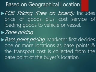 Based on Geographical Location
FOB Pricing (Free on board): Includes
price of goods plus cost service of
loading goods to vehicle or vessel.
Zone pricing
Base point pricing: Marketer first decides
one or more locations as base points &
the transport cost is collected from the
base point of the buyer’s location
 