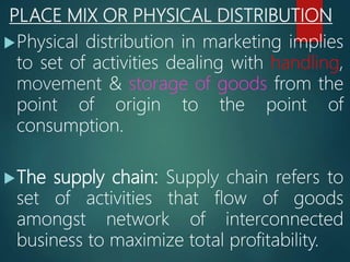 PLACE MIX OR PHYSICAL DISTRIBUTION
Physical distribution in marketing implies
to set of activities dealing with handling,
movement & storage of goods from the
point of origin to the point of
consumption.
The supply chain: Supply chain refers to
set of activities that flow of goods
amongst network of interconnected
business to maximize total profitability.
 